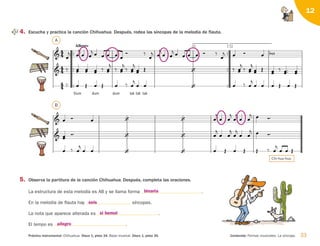 33
Práctica instrumental: Chihuahua. Disco 1, pista 34. Base musical. Disco 1, pista 35. Contenido: Formas musicales. La síncopa.
12
      

 



 

 
 
 






 



 

 
  

       
Chi va


- va.
-
  












1.






2.

Allegro




 

    
 




 

     


   

  
 
 
  


 


 



  

 


 



 

 


 


Dum
 
dum
 
dum
 
tak tak



tak
   

     
4. Escucha y practica la canción Chihuahua. Después, rodea las síncopas de la melodía de flauta.
5. Observa la partitura de la canción Chihuahua. Después, completa las oraciones.
La estructura de esta melodía es AB y se llama forma .
En la melodía de flauta hay síncopas.
La nota que aparece alterada es .
El tempo es .
A
B
Chi-hua-hua.
binaria
si bemol
seis
allegro
126198 _ 0025-0044.qxd 25/6/09 10:33 Página 33
 
