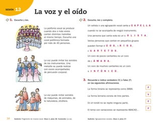 34 Audición: Fragmento de música vocal. Disco 1, pista 36. Contenido: La voz. Audición: Agrupaciones vocales. Disco 1, pista 37.
13
SESIÓN
La voz y el oído
1. Escucha y lee. 2. Escucha, lee y completa.
Un solista o una agrupación vocal canta a
cuando no se acompaña de ningún instrumento.
Una persona que canta sola es un s .
Varias personas que cantan en pequeños grupos
pueden formar d , t ,
c .
Un coro de pocos cantantes es un coro
de c .
Un coro de muchos cantantes es un coro
s .
3. Recuerda e indica verdadero (V) o falso (F)
en las siguientes afirmaciones
La forma binaria se representa como ABBA.
La forma ternaria consta de tres partes.
En el rondó no se repite ninguna parte.
El tema con variaciones se representa ABACAD…
La polifonía vocal se produce
cuando dos o más voces
cantan distintas melodías
al mismo tiempo. Escucha una
coral polifónica formada
por más de 40 personas.
La voz puede imitar los sonidos
de los instrumentos. Una
melodía se puede realizar
con voces acompañadas
de percusión corporal.
La voz puede imitar sonidos
de máquinas, de animales, de
la naturaleza, etcétera.
C A P E L L A
O L I S T A
R Í O S
Ú O S
U A R T E T O S
Á M A R A
I N F Ó N I C O
F
V
F
F
126198 _ 0025-0044.qxd 25/6/09 10:33 Página 34
 