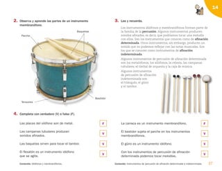 37
Contenido: Idiófonos y membranófonos. Contenido: Instrumentos de percusión de afinación determinada e indeterminada.
14
2. Observa y aprende las partes de un instrumento
membranófono.
4. Completa con verdadero (V) o falso (F).
Las placas del xilófono son de metal.
Las campanas tubulares producen
sonidos afinados.
Las baquetas sirven para tocar el tambor.
El flexatón es un instrumento idiófono
que se agita.
La carraca es un instrumento membranófono.
El bastidor sujeta el parche en los instrumentos
membranófonos.
El güiro es un instrumento idiófono.
Con los instrumentos de percusión de afinación
determinada podemos tocar melodías.
3. Lee y recuerda.
Los instrumentos idiófonos y membranófonos forman parte de
la familia de la percusión. Algunos instrumentos producen
sonidos afinados, es decir, que podríamos tocar una melodía
con ellos. Son los instrumentos que conoces como de afinación
determinada. Otros instrumentos, sin embargo, producen un
sonido que no podemos reflejar con las notas musicales. Son
los que se conocen como instrumentos de afinación
indeterminada.
Algunos instrumentos de percusión de afinación determinada
son los metalófonos, los xilófonos, la celesta, las campanas
tubulares, el timbal de orquesta y la caja de música.
Algunos instrumentos
de percusión de afinación
indeterminada son
el triángulo, el güiro
y el tambor.
Bastidor
Parche
Baquetas
Tensores
F
V
V
V
F
V
V
V
126198 _ 0025-0044.qxd 25/6/09 10:33 Página 37
 