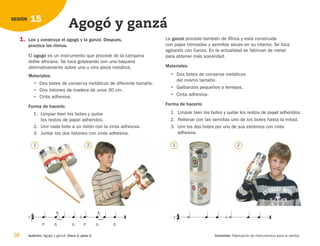 38 Audición: Agogó y ganzá. Disco 2, pista 2. Contenido: Fabricación de instrumentos para la samba.
15
SESIÓN
Agogó y ganzá
1. Lee y construye el agogó y la ganzá. Después,
practica los ritmos.
El agogó es un instrumento que procede de la campana
doble africana. Se toca golpeando con una baqueta
alternativamente sobre una u otra pieza metálica.
Materiales:
• Dos botes de conserva metálicos de diferente tamaño.
• Dos listones de madera de unos 30 cm.
• Cinta adhesiva.
Forma de hacerlo:
1. Limpiar bien los botes y quitar
los restos de papel adheridos.
2. Unir cada bote a un listón con la cinta adhesiva.
3. Juntar los dos listones con cinta adhesiva.
P

G



G

P

G



G


       

1 2
La ganzá procede también de África y está construida
con pajas trenzadas y semillas secas en su interior. Se toca
agitando con fuerza. En la actualidad se fabrican de metal
para obtener más sonoridad.
Materiales:
• Dos botes de conserva metálicos
del mismo tamaño.
• Garbanzos pequeños o lentejas.
• Cinta adhesiva.
Forma de hacerlo:
1. Limpiar bien los botes y quitar los restos de papel adheridos.
2. Rellenar con las semillas uno de los botes hasta la mitad.
3. Unir los dos botes por uno de sus extremos con cinta
adhesiva.
1 2
126198 _ 0025-0044.qxd 25/6/09 10:33 Página 38
 