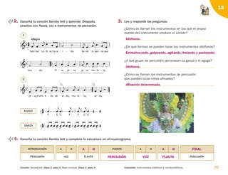 39
Contenido: Instrumentos idiófonos y membranófonos.
Canción: Samba lelé. Disco 2, pista 3. Base musical. Disco 2, pista 4.
15
2. Escucha la canción Samba lelé y aprende. Después,
practica con flauta, voz e instrumentos de percusión.
1.

2.

pi

sa_el
- ves ti
  
- do
- de se
 
da,

 
- mu la



- ta,

- se

da.

-

 

bra

da.

- Pi

sa,

- pi

sa,

- pi sa

 
- mu la



- ta,

-


Sam
Allegro
ba



- Le lé

 
- se_ha ca í
  
- do,

- tie ne



- la pier

 
na
- que
 


P

G G



P



P



G G


 

 
   
 
   
 
   
 
   


4. Escucha la canción Samba lelé y completa la estructura en el musicograma.
3. Lee y responde las preguntas.
¿Cómo se llaman los instrumentos en los que el propio
cuerpo del instrumento produce el sonido?
¿De qué formas se pueden tocar los instrumentos idiófonos?
¿A qué grupo de percusión pertenecen la ganzá y el agogó?
¿Cómo se llaman los instrumentos de percusión
que pueden tocar notas afinadas?
AGOGÓ
GANZÁ
A
B
PERCUSIÓN
INTRODUCCIÓN
VOZ
A B
FLAUTA
PUENTE A B
PERCUSIÓN
Idiófonos.
Entrechocando, golpeando, agitando, frotando y punteando.
Idiófonos.
Afinación determinada.
A B A B
PERCUSIÓN VOZ FLAUTA
FINAL
126198 _ 0025-0044.qxd 25/6/09 10:33 Página 39
 