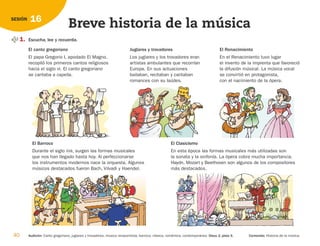 1. Escucha, lee y recuerda.
40 Audición: Canto gregoriano, juglares y trovadores, música renacentista, barroca, clásica, romántica, contemporánea. Disco 2, pista 5. Contenido: Historia de la música.
16
SESIÓN
Breve historia de la música
El canto gregoriano
El papa Gregorio I, apodado El Magno,
recopiló los primeros cantos religiosos
hacia el siglo VI. El canto gregoriano
se cantaba a capella.
El Barroco
Durante el siglo XVII, surgen las formas musicales
que nos han llegado hasta hoy. Al perfeccionarse
los instrumentos modernos nace la orquesta. Algunos
músicos destacados fueron Bach, Vilvadi y Haendel.
El Clasicismo
En esta época las formas musicales más utilizadas son
la sonata y la sinfonía. La ópera cobra mucha importancia.
Haydn, Mozart y Beethoven son algunos de los compositores
más destacados.
Juglares y trovadores
Los juglares y los trovadores eran
artistas ambulantes que recorrían
Europa. En sus actuaciones
bailaban, recitaban y cantaban
romances con su laúdes.
El Renacimiento
En el Renacimiento tuvo lugar
el invento de la imprenta que favoreció
la difusión músical. La música vocal
se convirtió en protagonista,
con el nacimiento de la ópera.
126198 _ 0025-0044.qxd 25/6/09 10:33 Página 40
 