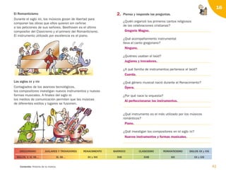 2. Piensa y responde las preguntas.
¿Quién organizó los primeros cantos religiosos
de las celebraciones cristianas?
¿Qué acompañamiento instrumental
lleva el canto gregoriano?
¿Quiénes usaban el laúd?
¿A qué familia de instrumentos pertenece el laúd?
¿Qué género musical nació durante el Renacimiento?
¿Por qué nace la orquesta?
¿Qué instrumento es el más utilizado por los músicos
románticos?
¿Qué investigan los compositores en el siglo XX?
41
Contenido: Historia de la música.
16
El Romanticismo
Durante el siglo XIX, los músicos gozan de libertad para
componer las obras que ellos quieren sin ceñirse
a las peticiones de sus señores. Beethoven es el último
compositor del Clasicismo y el primero del Romanticismo.
El instrumento utilizado por excelencia es el piano.
Los siglos XX y XXI
Contagiados de los avances tecnológicos,
los compositores investigan nuevos instrumentos y nuevas
formas musicales. A finales del siglo XX
los medios de comunicación permiten que las músicas
de diferentes estilos y lugares se fusionen.
SIGLOS, V, VI, VII…
GREGORIANO
XI, XII… XV y XVI
RENACIMIENTO
XVII
BARROCO
XVIII
CLASICISMO
XIX
ROMANTICISMO
XX y XXI
SIGLOS XX y XXI
JUGLARES Y TROVADORES
Gregorio Magno.
Ninguno.
Juglares y trovadores.
Cuerda.
Ópera.
Al perfeccionarse los instrumentos.
Piano.
Nuevos instrumentos y formas musicales.
126198 _ 0025-0044.qxd 25/6/09 10:33 Página 41
 