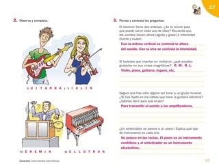 2. Observa y completa.
47
Contenido: Instrumentos electrófonos.
17
3. Piensa y contesta las preguntas.
El theremin tiene dos antenas. ¿Se te ocurre para
qué puede servir cada una de ellas? Recuerda que
los sonidos tienen altura (agudo y grave) e intensidad
(fuerte y suave).
Si tuvieses que inventar un mellotron, ¿qué sonidos
grabarías en sus cintas magnéticas?
Seguro que has visto alguna vez tocar a un grupo musical.
¿Te has fijado en los cables que tiene la guitarra eléctrica?
¿Sabrías decir para qué sirven?
¿Un sintetizador se parece a un piano? Explica qué tipo
de instrumento es cada uno.
G y V
TH M
U I T A R R A I O L Í N
E R E M I N E L L O T R O N
Con la antena vertical se controla la altura
del sonido. Con la otra se controla la intensidad.
Se parece en las teclas. El piano es un instrumento
cordófono y el sintetizador es un instrumento
electrófono.
Para transmitir el sonido a los amplificadores.
Violín, piano, guitarra, órgano, etc.
R. M. R. L.
126198 _ 0045-0064.qxd 25/6/09 10:38 Página 47
 