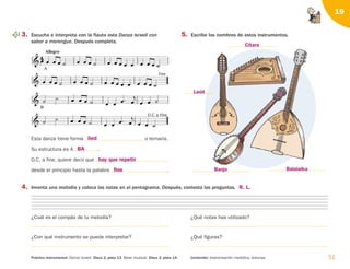 4. Inventa una melodía y coloca las notas en el pentagrama. Después, contesta las preguntas.
¿Cuál es el compás de tu melodía? ¿Qué notas has utilizado?
¿Con qué instrumento se puede interpretar? ¿Qué figuras?
51
Contenido: Improvisación melódica, texturas.
Práctica instrumental: Danza israelí. Disco 2, pista 13. Base musical. Disco 2, pista 14.
19
          

 
D.C. a Fine


B
         

  
              
Fine
  


Allegro
                

A
3. Escucha e interpreta con la flauta esta Danza israelí con
sabor a merengue. Después completa.
5. Escribe los nombres de estos instrumentos.
Esta danza tiene forma o ternaria.
Su estructura es A .
D.C. a fine, quiere decir que
desde el principio hasta la palabra .
lied
BA
hay que repetir
fine Banjo
Laúd
Cítara
Balalaika
R. L.
126198 _ 0045-0064.qxd 25/6/09 10:38 Página 51
 
