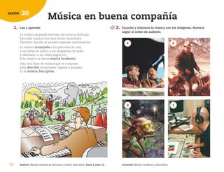 52 Audición: Bandas sonoras de películas y música descriptiva. Disco 2, pista 15. Contenido: Música incidental y descriptiva.
20
SESIÓN
Música en buena compañía
1. Lee y aprende.
La música se puede inventar, escuchar y disfrutar.
Escuchar música nos hace sentir emociones.
También con ella se pueden expresar sentimientos.
La música a
ac
co
om
mp
pa
añ
ña
a a las películas de cine,
a las obras de teatro, a los programas de radio
y televisión, a los videojuegos, etc.
Esta música se llama m
mú
ús
si
ic
ca
a i
in
nc
ci
id
de
en
nt
ta
al
l.
Hay otra clase de música que se compone
para d
de
es
sc
cr
ri
ib
bi
ir
r situaciones, lugares o paisajes.
Es la m
mú
ús
si
ic
ca
a d
de
es
sc
cr
ri
ip
pt
ti
iv
va
a.
2. Escucha y relaciona la música con las imágenes. Numera
según el orden de audición.
4 2
3 1
126198 _ 0045-0064.qxd 25/6/09 10:38 Página 52
 