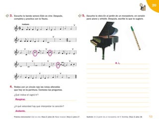 53
Práctica instrumental: Esto es cine. Disco 2, pista 16. Base musical. Disco 2, pista 17. Audición: En el jardín de un monasterio, de A. Ketelbey. Disco 2, pista 18.
20

 

 


    

 
 


  



    

 



  

     

 
     

    

 


Andante
 

         


3. Escucha la banda sonora Esto es cine. Después,
completa y practica con la flauta.
5. Escucha la obra En el jardín de un monasterio, en versión
para piano y whistle. Después, escribe lo que te sugiere.
4. Rodea con un círculo rojo las notas alteradas
que hay en la partitura. Contesta las preguntas.
¿Qué indica el signo ?
¿A qué velocidad hay que interpretar la canción?

Respirar.
Andante.
R. L.
126198 _ 0045-0064.qxd 25/6/09 10:38 Página 53
 