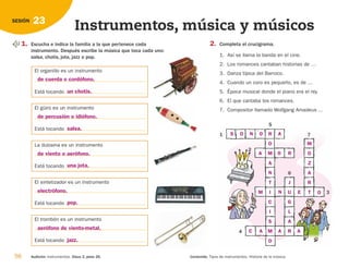 58 Audición: Instrumentos. Disco 2, pista 26. Contenido: Tipos de instrumentos. Historia de la música.
23
SESIÓN
Instrumentos, música y músicos
1. Escucha e indica la familia a la que pertenece cada
instrumento. Después escribe la música que toca cada uno:
salsa, chotis, jota, jazz o pop.
El organillo es un instrumento
Está tocando
El güiro es un instrumento
Está tocando
La dulzaina es un instrumento
Está tocando
El sintetizador es un instrumento
Está tocando
El trombón es un instrumento
Está tocando
2. Completa el crucigrama.
1. Así se llama la banda en el cine.
2. Los romances cantaban historias de …
3. Danza típica del Barroco.
4. Cuando un coro es pequeño, es de …
5. Época musical donde el piano era el rey.
6. El que cantaba los romances.
7. Compositor llamado Wolfgang Amadeus …
1
5
2
4
6
7
3
de cuerda o cordófono.
de percusión o idiófono.
de viento o aerófono.
electrófono.
aerófono de viento-metal.
un chotis.
salsa.
una jota.
pop.
jazz.
S O N O R
O
M
A
N
T
I
C
I
S
M
O
M
O
Z
A
R
T
A
A
M N E O
A
A
A
C
R
O
J
U
G
L
A
R
126198 _ 0045-0064.qxd 25/6/09 10:38 Página 58
 