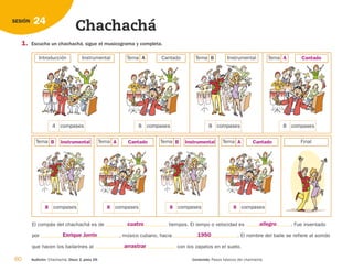 60 Audición: Chachachá. Disco 2, pista 29. Contenido: Pasos básicos del chachachá.
24
SESIÓN
Chachachá
1. Escucha un chachachá, sigue el musicograma y completa.
El compás del chachachá es de tiempos. El tempo o velocidad es . Fue inventado
por , músico cubano, hacia . El nombre del baile se refiere al sonido
que hacen los bailarines al con los zapatos en el suelo.
compases
4 compases
8 compases
8 compases
8
Introducción Instrumental Tema A Cantado Tema B Instrumental Tema
compases
Tema
compases
Tema
compases
Tema
compases
Tema Final
A Cantado
A
8
8
8
8
Cantado
B Instrumental
A Cantado
B Instrumental
cuatro allegro
Enrique Jorrín 1950
arrastrar
126198 _ 0045-0064.qxd 25/6/09 10:38 Página 60
 