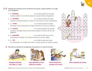 61
Audición: Danzas populares. Bailes de salón. Danzas históricas. Disco 2, pista 30. Contenido: Repaso de danza y movimiento.
24
1
5
2
6
3
4
2. Completa las oraciones con los nombres de las danzas. Luego escríbelas en su lugar
en el crucigrama.
1. El es una danza popular de marcado
carácter español. Es un baile de pareja con los giros típicos del galanteo.
2. La es una danza histórica de origen
medieval. Se baila formando una hilera en círculo que se mueve serpenteando.
3. La es una danza popular de origen
afrocubano. Está compuesta en compás cuaternario y el tempo es andante.
4. El es una danza histórica de carácter
cortesano. De origen francés, este baile de pareja en hilera es de los más
elegantes.
5. El es un baile de salón que se hizo
muy popular en España. Su compás es binario y su tempo, allegro.
6. El es un baile de salón que nació
en centroeuropa. Su compás es ternario y el tempo puede ser andante o presto.
3. Recuerda los nombres de los siguientes instrumentos y el modo de tocarlos.
fandango
farandola
rumba
minueto
pasodoble
vals
Kayagum pulsando
con dedos y/o púa.
Arpa pulsando con los
dedos las cuerdas.
Violín frotando las
cuerdas con el arco.
Piano pulsando las teclas.
F
A
N
D
A
N
G
O
R
U
M
B
A
M
I
N
U
E
T
O
F
A
R
A
N
D
O
L
A
P S O O L
L
V S
126198 _ 0045-0064.qxd 25/6/09 10:38 Página 61
 