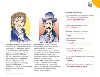 7
Contenido: Grandes compositores.
1
2. Responde las cuestiones.
¿Qué obra de Bach se utilizó en la película
20.000 leguas de viaje submarino?
¿Quién compuso El amor brujo?
Escribe el nombre del instrumento
que tocaba Falla cuando era joven.
¿Qué caracteriza a las obras
de Beethoven?
¿Y a las obras de Vivaldi?
¿En qué película se escuchan varias obras
de Mozart?
¿De dónde viene el título de esa película?
Ludwig van Beethoven se quedó sordo
cuando era muy joven. Pero no se dejó
intimidar por su enfermedad a pesar
de la tristeza que esta le producía.
Su amor por la música y su tesón
lograron que pudiera continuar
con sus composiciones musicales.
Se considera uno de los mejores
compositores de la historia.
La música de Beethoven consigue
transmitir emociones y, por
esta razón, es uno de los compositores
favoritos de los directores
de cine.
Manuel de Falla es el más próximo
de los compositores que estudiamos
aquí, porque vivió en el siglo XX.
Fue escritor y también músico. Cuando
todavía era un niño, publicó dos revistas
ayudado por varios amigos. Una
se llamaba El burlón y la otra, Cascabel,
y estaban escritas a mano.
Con diecisiete años ya tocaba muy bien
el piano y también componía música.
La historia musical de El amor brujo
resultó tan fascinante para los cineastas
que fue llevada a la gran pantalla
y obtuvo un enorme éxito.
Tocata y fuga en Re Menor.
Manuel de Falla.
Piano.
La emoción.
El amor a la Naturaleza.
Amadeus.
Del segundo nombre de Mozart.
126198 _ 0005-0024.qxd 25/6/09 10:40 Página 7
 