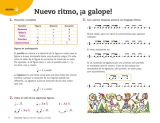  


Signos de prolongación
El puntillo se coloca a la derecha de la figura e indica que la
figura a la que acompaña tiene una duración mayor. En este
caso, al valor de la figura le sumamos la mitad de su valor.
Por ejemplo, si la figura dura 1, con el puntillo vale 1⫹1
/
2,
es decir, uno y medio.
1. Recuerda y completa. 3. Lee y piensa. Después, practica con lenguaje rítmico.
2. Indica el valor de las siguientes figuras:
La ligadura es una línea curva que une dos notas del mismo
nombre, aunque la duración de sus figuras puede ser
diferente. La ligadura suma la duración de las dos notas
que une.
Ahora repite, pero sin decir la semicorchea que aparece
rodeada.
8 Contenido: Figuras, silencios, ligadura y puntillo.
2
SESIÓN
Nuevo ritmo, ¡a galope!
= 1 y medio
= 1 y medio
                 

                 

El ritmo resultante es:
                 

Si se sustituye la ligadura por una corchea con puntillo
el resultado será el mismo. Esto es así porque los
resultados de la ligadura y del puntillo, en este caso,
son equivalentes.
    
=
              

= —
—

 


= —
—
 

= —
—

= —
—  
= —
—

= —
—
Nombre Figura Silencio Duración

2
Negra
1
/
2
1
/
4
Redonda 4
1
Blanca
Corchea
Semicorchea
1 y 1
/
2
1 y 1
/
2
3
2 3
1 y 1
/
2









126198 _ 0005-0024.qxd 25/6/09 10:40 Página 8
 
