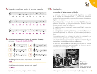 9
Audición y lectura: La música en el nacimiento del cine. Disco 1, pista 7.
Contenido: Las notas en el pentagrama. Dictado melódico.
2
4. Recuerda y completa el nombre de las notas musicales. 6. Escucha y lee.
La música de las primeras películas
La primera película que se proyectó al público fue Salida
de los obreros de la fábrica en Lyon. La rodaron los hermanos
Lumière, los inventores del cine, en el año 1895 y su duración no
llegaba a un minuto.
Al principio, el cine era mudo. Para amenizar al público que acu-
día a una proyección, un pianista improvisaba música al mismo
tiempo que veía pasar las imágenes.
En ocasiones, era una orquesta la que acompañaba la proyección
de la película.
En estos primeros años, las películas que se veían reflejaban si-
tuaciones cotidianas de la vida de las familias y de los trabaja-
dores.
Varios años después, se pudo por fin grabar la música y la voz
junto con las imágenes. Así nació el cine sonoro.
El 6 de octubre de 1927 se proyectó la película El cantor de jazz,
considerada la primera película del cine sonoro.
Al principio, la música en el cine se utilizaba como un simple
acompañamiento, pero en la actualidad es un elemento tan im-
portante como la fotografía o el guión.

Do

Re

Mi

Fa

Fa#


Sol

La

Si

Do'

Re'

          
     
     
5. Escucha y numera según el orden de audición. Después,
contesta.
¿Qué fragmento muestra una melodía ascendente?
¿Qué fragmento contiene la nota más grave?
    

    

      
       
 



 
   

Fotograma
perteneciente
a la película
Salida de los obreros
de la fábrica en Lyon.
re’ si sol mi re do re fa la do’
mi
3
4
1
El 5.
Respuesta Modelo (R. M.)
3, 4 y 6.
5
6
2
la fa do fa do’ si sol mi re
126198 _ 0005-0024.qxd 25/6/09 10:40 Página 9
 