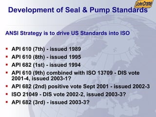Development of Seal & Pump Standards
ANSI Strategy is to drive US Standards into ISO
ƒ API 610 (7th) - issued 1989
ƒ API 610 (8th) - issued 1995
ƒ API 682 (1st) - issued 1994
ƒ API 610 (9th) combined with ISO 13709 - DIS vote
2001-4, issued 2003-1?
ƒ API 682 (2nd) positive vote Sept 2001 - issued 2002-3
ƒ ISO 21049 - DIS vote 2002-2, issued 2003-3?
ƒ API 682 (3rd) - issued 2003-3?
 