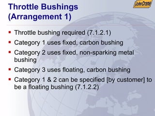 Throttle Bushings
(Arrangement 1)
ƒ Throttle bushing required (7.1.2.1)
ƒ Category 1 uses fixed, carbon bushing
ƒ Category 2 uses fixed, non-sparking metal
bushing
ƒ Category 3 uses floating, carbon bushing
ƒ Category 1 & 2 can be specified [by customer] to
be a floating bushing (7.1.2.2)
 