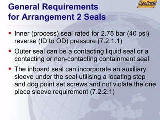 General Requirements
for Arrangement 2 Seals
ƒ Inner (process) seal rated for 2.75 bar (40 psi)
reverse (ID to OD) pressure (7.2.1.1)
ƒ Outer seal can be a contacting liquid seal or a
contacting or non-contacting containment seal
ƒ The inboard seal can incorporate an auxiliary
sleeve under the seal utilising a locating step
and dog point set screws and not violate the one
piece sleeve requirement (7.2.2.1)
 