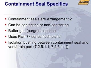 Containment Seal Specifics
ƒ Containment seals are Arrangement 2
ƒ Can be contacting or non-contacting
ƒ Buffer gas (purge) is optional
ƒ Uses Plan 7x series flush plans
ƒ Isolation bushing between containment seal and
vent/drain port (7.2.5.1.1; 7.2.6.1.1))
 