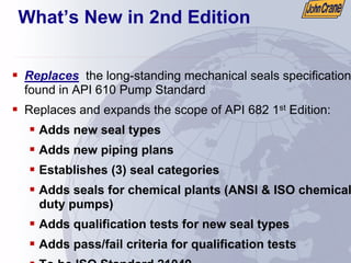 ƒ Replaces the long-standing mechanical seals specification
found in API 610 Pump Standard
ƒ Replaces and expands the scope of API 682 1st Edition:
ƒ Adds new seal types
ƒ Adds new piping plans
ƒ Establishes (3) seal categories
ƒ Adds seals for chemical plants (ANSI & ISO chemical
duty pumps)
ƒ Adds qualification tests for new seal types
ƒ Adds pass/fail criteria for qualification tests
ƒ To be ISO Standard 21049
What’s New in 2nd Edition
 