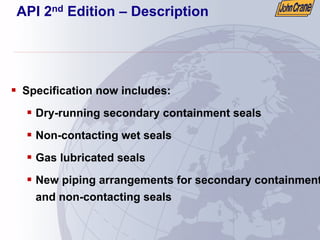 API 2nd Edition – Description
ƒ Specification now includes:
ƒ Dry-running secondary containment seals
ƒ Non-contacting wet seals
ƒ Gas lubricated seals
ƒ New piping arrangements for secondary containment
and non-contacting seals
 