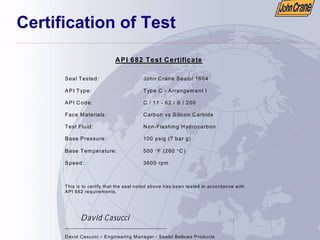 Certification of Test
API 682 Test Certificate
Seal Tested: John Crane Sealol 1604
API Type: Type C - Arrangem ent I
API Code: C / 11 - 62 / S / 200
Face Materials: Carbon vs Silicon Carbide
Test Fluid: Non-Flashing Hydrocarbon
Base Pressure: 100 psig (7 bar g)
Base Tem perature: 500 °F (260 °C)
Speed: 3600 rpm
This is to certify that the seal noted above has been tested in accordance with
API 682 requirements.
David Casucci
___________________________________
David Casucci – Engineering Manager - Sealol Bellows Products
 