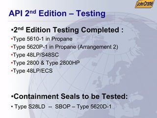 API 2nd Edition – Testing
•2nd Edition Testing Completed :
•Type 5610-1 in Propane
•Type 5620P-1 in Propane (Arrangement 2)
•Type 48LP/S48SC
•Type 2800 & Type 2800HP
•Type 48LP/ECS
•Containment Seals to be Tested:
• Type S28LD -- SBOP – Type 5620D-1
 