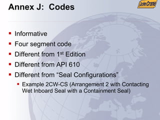 Annex J: Codes
ƒ Informative
ƒ Four segment code
ƒ Different from 1st Edition
ƒ Different from API 610
ƒ Different from “Seal Configurations”
ƒ Example 2CW-CS (Arrangement 2 with Contacting
Wet Inboard Seal with a Containment Seal)
 