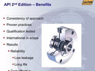 API 2nd Edition – Benefits
ƒ Consistency of approach
ƒ Proven practices
ƒ Qualification tested
ƒ International in scope
ƒ Results
ƒ Reliability
ƒ Low leakage
ƒ Long life
ƒ Cost effective
 