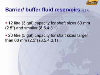 5
Barrier/ buffer fluid reservoirs (8.5.4)
ƒ 12 litre (3 gal) capacity for shaft sizes 60 mm
(2.5”) and smaller (8.5.4.3.1)
ƒ 20 litre (5 gal) capacity for shaft sizes larger
than 60 mm (2.5”) (8.5.4.3.1)
 