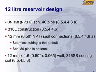 6
12 litre reservoir design
ƒ DN 150 (NPS 6) sch. 40 pipe (8.5.4.4.3 a)
ƒ 316L construction (8.5.4.4.6)
ƒ 12 mm (0.50” NPT) seal connections (8.5.4.4.8 a)
ƒ Seamless tubing is the default
ƒ Sch. 80 pipe is optional
ƒ 12 mm x 1.6 (0.50” x 0.065) wall, 316SS cooling
coil (8.5.4.5.3)
 