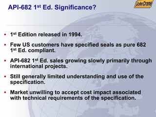API-682 1st Ed. Significance?
ƒ 1st Edition released in 1994.
ƒ Few US customers have specified seals as pure 682
1st Ed. compliant.
ƒ API-682 1st Ed. sales growing slowly primarily through
international projects.
ƒ Still generally limited understanding and use of the
specification.
ƒ Market unwilling to accept cost impact associated
with technical requirements of the specification.
 