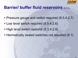 10
Barrier/ buffer fluid reservoirs (8.5.4)
ƒ Pressure gauge and switch required (8.5.4.2.7)
ƒ Low level switch required (8.5.4.2.8)
ƒ High level switch optional (8.5.4.2.8)
ƒ Hermetically sealed switches not required (9.1)
 