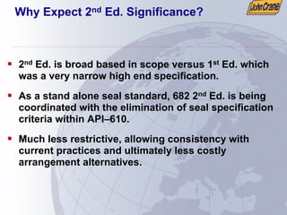 Why Expect 2nd Ed. Significance?
ƒ 2nd Ed. is broad based in scope versus 1st Ed. which
was a very narrow high end specification.
ƒ As a stand alone seal standard, 682 2nd Ed. is being
coordinated with the elimination of seal specification
criteria within API–610.
ƒ Much less restrictive, allowing consistency with
current practices and ultimately less costly
arrangement alternatives.
 