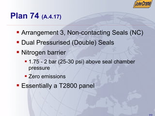 22
Plan 74 (A.4.17)
ƒ Arrangement 3, Non-contacting Seals (NC)
ƒ Dual Pressurised (Double) Seals
ƒ Nitrogen barrier
ƒ 1.75 - 2 bar (25-30 psi) above seal chamber
pressure
ƒ Zero emissions
ƒ Essentially a T2800 panel
 