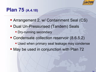 24
Plan 75 (A.4.18)
ƒ Arrangement 2, w/ Containment Seal (CS)
ƒ Dual Un-Pressurised (Tandem) Seals
ƒ Dry-running secondary
ƒ Condensate collection reservoir (8.6.5.2)
ƒ Used when primary seal leakage may condense
ƒ May be used in conjunction with Plan 72
 