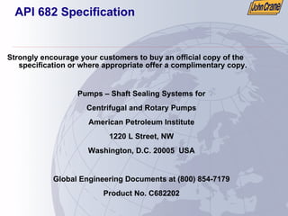 API 682 Specification
Strongly encourage your customers to buy an official copy of the
specification or where appropriate offer a complimentary copy.
Pumps – Shaft Sealing Systems for
Centrifugal and Rotary Pumps
American Petroleum Institute
1220 L Street, NW
Washington, D.C. 20005 USA
Global Engineering Documents at (800) 854-7179
Product No. C682202
 