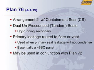 27
Plan 76 (A.4.19)
ƒ Arrangement 2, w/ Containment Seal (CS)
ƒ Dual Un-Pressurised (Tandem) Seals
ƒ Dry-running secondary
ƒ Primary leakage routed to flare or vent
ƒ Used when primary seal leakage will not condense
ƒ Essentially a 48SC panel
ƒ May be used in conjunction with Plan 72
 