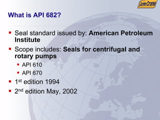 What is API 682?
ƒ Seal standard issued by: American Petroleum
Institute
ƒ Scope includes: Seals for centrifugal and
rotary pumps
ƒ API 610
ƒ API 670
ƒ 1st edition 1994
ƒ 2nd edition May, 2002
 