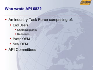 Who wrote API 682?
ƒ An industry Task Force comprising of:
ƒ End Users
ƒ Chemical plants
ƒ Refineries
ƒ Pump OEM
ƒ Seal OEM
ƒ API Committees
 