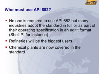 Who must use API 682?
ƒ No one is required to use API 682 but many
industries adopt the standard in full or as part of
their operating specification in an editit format
(Shell PI for instance)
ƒ Refineries will be the biggest users
ƒ Chemical plants are now covered in the
standard
 