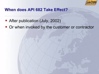 When does API 682 Take Effect?
ƒ After publication (July, 2002)
ƒ Or when invoked by the customer or contractor
 
