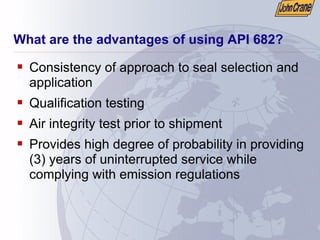 What are the advantages of using API 682?
ƒ Consistency of approach to seal selection and
application
ƒ Qualification testing
ƒ Air integrity test prior to shipment
ƒ Provides high degree of probability in providing
(3) years of uninterrupted service while
complying with emission regulations
 