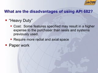 What are the disadvantages of using API 682?
ƒ “Heavy Duty”
ƒ Cost: Some features specified may result in a higher
expense to the purchaser than seals and systems
previously used.
ƒ Require more radial and axial space
ƒ Paper work
 