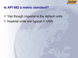 Is API 682 a metric standard?
ƒ Yes though imperial is the default units
ƒ Imperial units are typical in USA
 