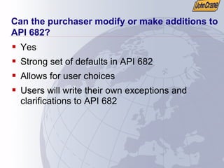 Can the purchaser modify or make additions to
API 682?
ƒ Yes
ƒ Strong set of defaults in API 682
ƒ Allows for user choices
ƒ Users will write their own exceptions and
clarifications to API 682
 