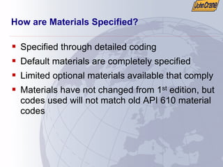 How are Materials Specified?
ƒ Specified through detailed coding
ƒ Default materials are completely specified
ƒ Limited optional materials available that comply
ƒ Materials have not changed from 1st edition, but
codes used will not match old API 610 material
codes
 