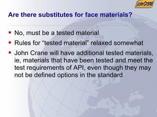 Are there substitutes for face materials?
ƒ No, must be a tested material
ƒ Rules for “tested material” relaxed somewhat
ƒ John Crane will have additional tested materials,
ie, materials that have been tested and meet the
test requirements of API, even though they may
not be defined options in the standard
 