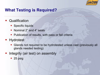 What Testing is Required?
ƒ Qualification
ƒ Specific liquids
ƒ Nominal 2” and 4” seals
ƒ Publication of results, with pass or fail criteria
ƒ Hydrotest
ƒ Glands not required to be hydrotested unless cast (previously all
glands needed testing)
ƒ Integrity (air test) on assembly
ƒ 25 psig
 