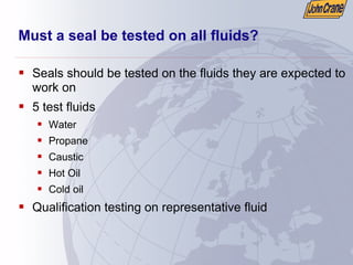 Must a seal be tested on all fluids?
ƒ Seals should be tested on the fluids they are expected to
work on
ƒ 5 test fluids
ƒ Water
ƒ Propane
ƒ Caustic
ƒ Hot Oil
ƒ Cold oil
ƒ Qualification testing on representative fluid
 