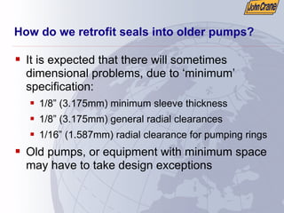 How do we retrofit seals into older pumps?
ƒ It is expected that there will sometimes
dimensional problems, due to ‘minimum’
specification:
ƒ 1/8” (3.175mm) minimum sleeve thickness
ƒ 1/8” (3.175mm) general radial clearances
ƒ 1/16” (1.587mm) radial clearance for pumping rings
ƒ Old pumps, or equipment with minimum space
may have to take design exceptions
 