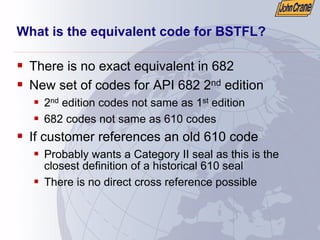 What is the equivalent code for BSTFL?
ƒ There is no exact equivalent in 682
ƒ New set of codes for API 682 2nd edition
ƒ 2nd edition codes not same as 1st edition
ƒ 682 codes not same as 610 codes
ƒ If customer references an old 610 code
ƒ Probably wants a Category II seal as this is the
closest definition of a historical 610 seal
ƒ There is no direct cross reference possible
 